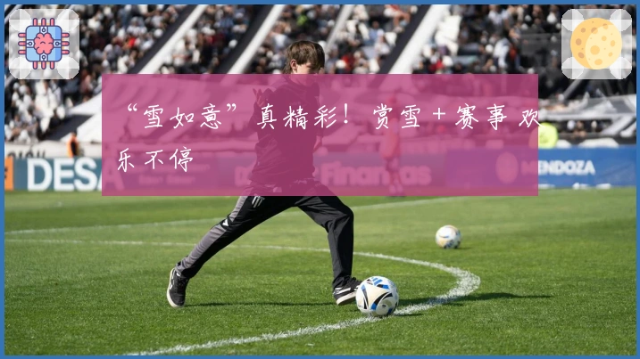 “雪如意”真精彩！赏雪＋赛事 欢乐不停
