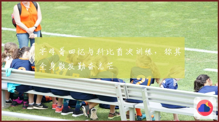 字母哥回忆与科比首次训练，称其全身散发勤奋光芒