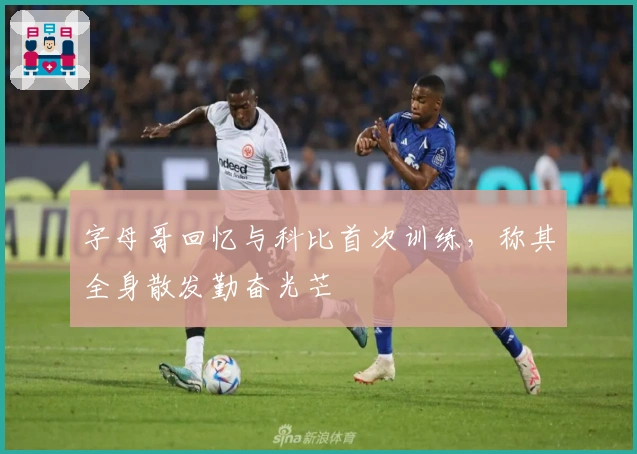 字母哥回忆与科比首次训练，称其全身散发勤奋光芒