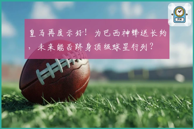 皇马再度示好！为巴西神锋送长约，未来能否跻身顶级球星行列？
