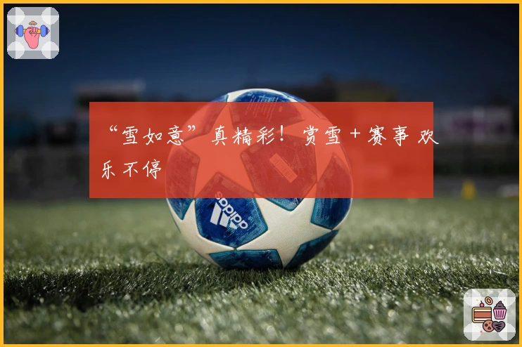 “雪如意”真精彩！赏雪＋赛事 欢乐不停