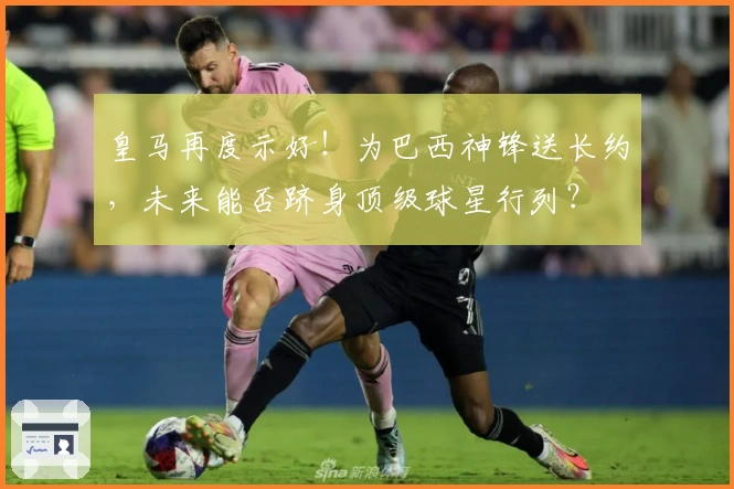 皇马再度示好！为巴西神锋送长约，未来能否跻身顶级球星行列？