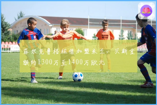 菲尔克鲁格租借加盟米兰，买断金额约1300万至1400万欧元
